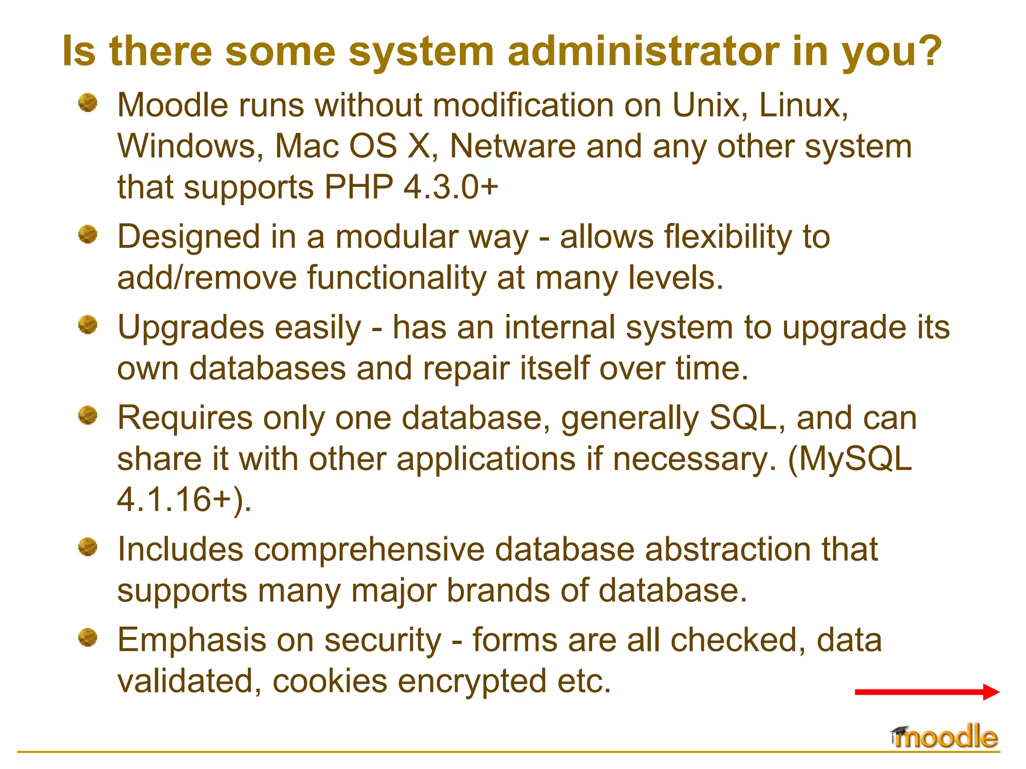 Is there some system administrator in you?
Moodle runs without modification on Unix, Linux,
Windows, Mac OS X, Netware and any other system
that supports PHP 4.3.0+
Designed in a modular way - allows flexibility to
add/remove functionality at many levels.
Upgrades easily - has an internal system to upgrade its
own databases and repair itself over time.
Requires only one database, generally SQL, and can
share it with other applications if necessary. (MySQL
4.1.16+).
Includes comprehensive database abstraction that
supports many major brands of database.
Emphasis on security - forms are all checked, data
validated, cookies encrypted etc.
 