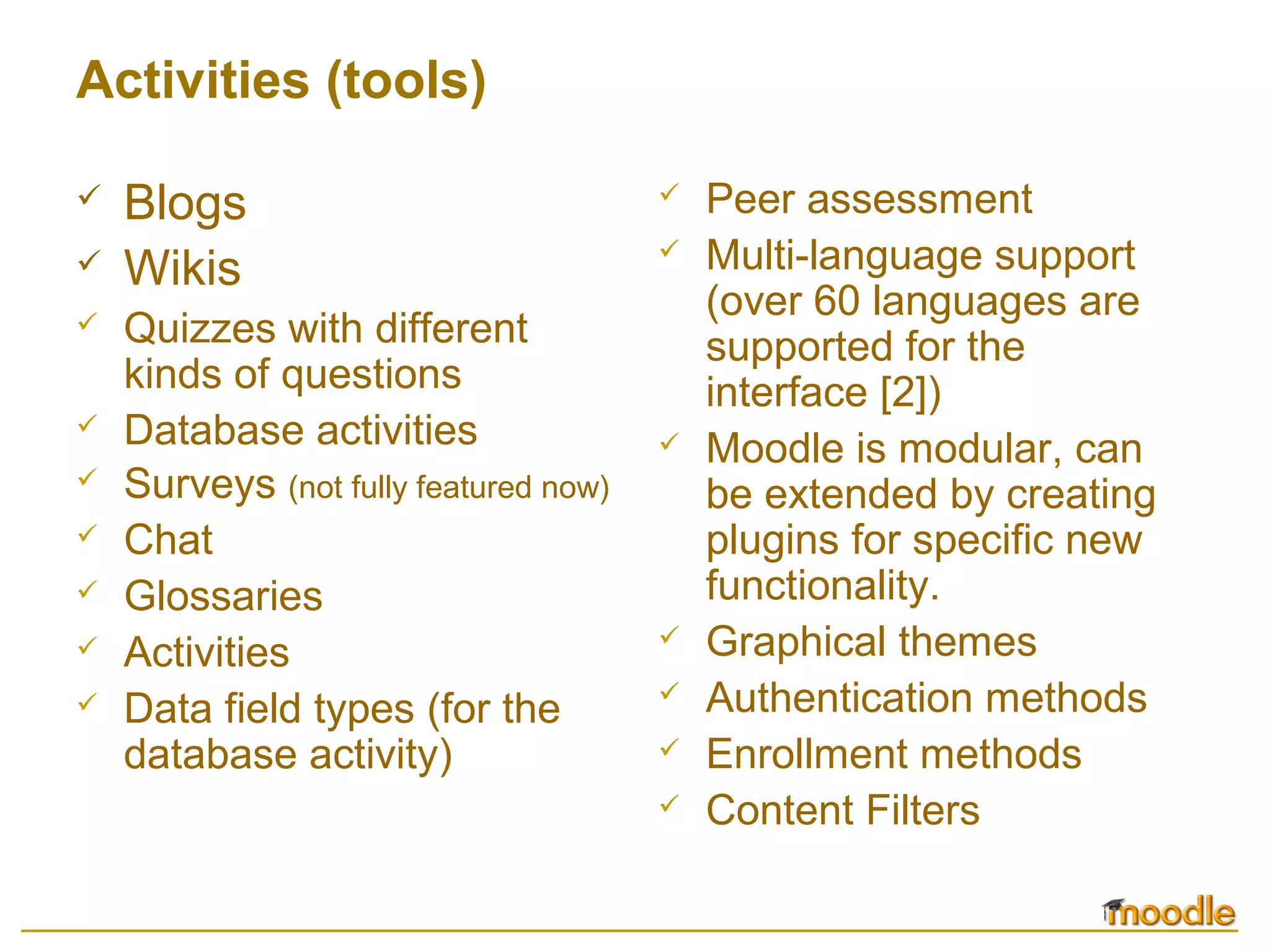 Activities (tools)
 Blogs
 Wikis
 Quizzes with different
kinds of questions
 Database activities
 Surveys (not fully featured now)
 Chat
 Glossaries
 Activities
 Data field types (for the
database activity)
 Peer assessment
 Multi-language support
(over 60 languages are
supported for the
interface [2])
 Moodle is modular, can
be extended by creating
plugins for specific new
functionality.
 Graphical themes
 Authentication methods
 Enrollment methods
 Content Filters
 