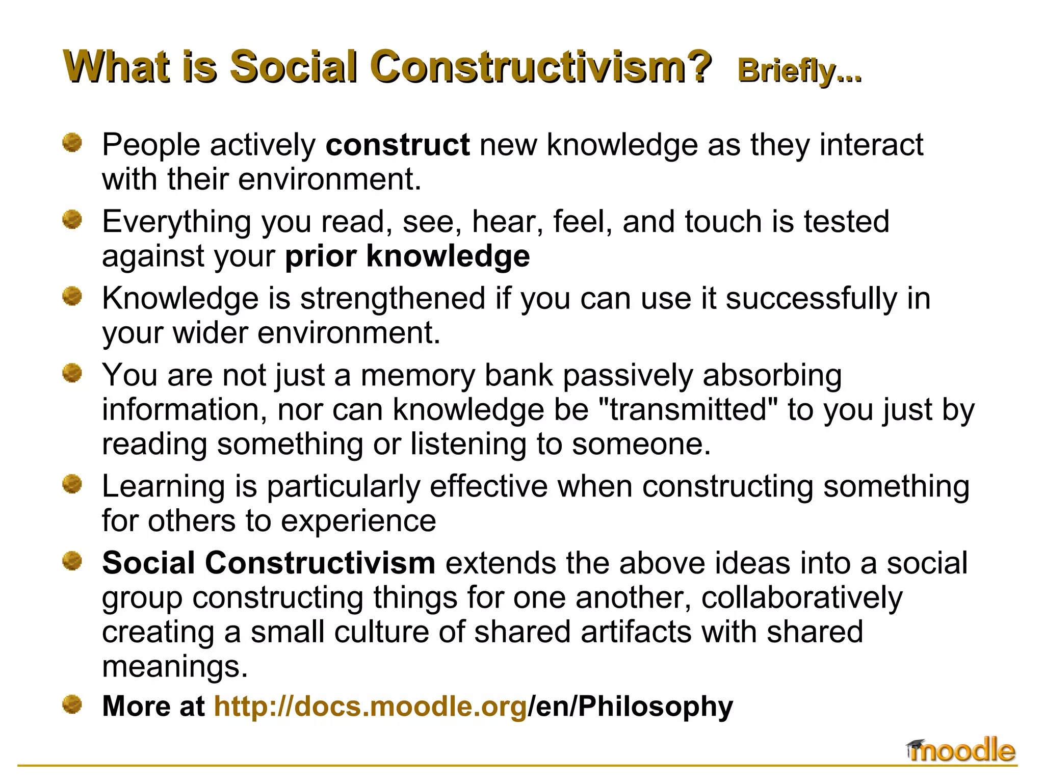 What is Social Constructivism?What is Social Constructivism? Briefly...Briefly...
People actively construct new knowledge as they interact
with their environment.
Everything you read, see, hear, feel, and touch is tested
against your prior knowledge
Knowledge is strengthened if you can use it successfully in
your wider environment.
You are not just a memory bank passively absorbing
information, nor can knowledge be "transmitted" to you just by
reading something or listening to someone.
Learning is particularly effective when constructing something
for others to experience
Social Constructivism extends the above ideas into a social
group constructing things for one another, collaboratively
creating a small culture of shared artifacts with shared
meanings.
More at http://docs.moodle.org/en/Philosophy
 