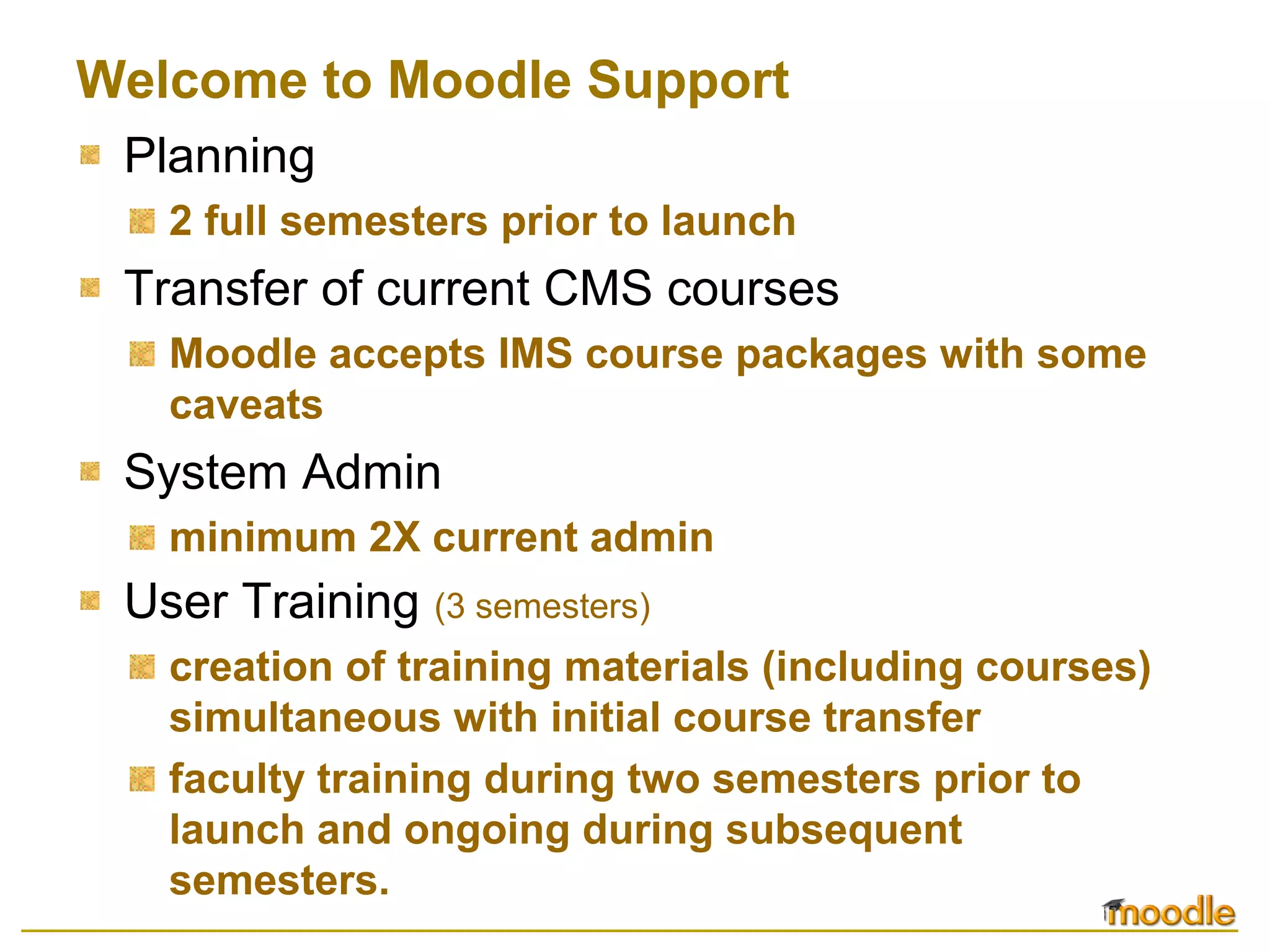 Welcome to Moodle Support
Planning
2 full semesters prior to launch
Transfer of current CMS courses
Moodle accepts IMS course packages with some
caveats
System Admin
minimum 2X current admin
User Training (3 semesters)
creation of training materials (including courses)
simultaneous with initial course transfer
faculty training during two semesters prior to
launch and ongoing during subsequent
semesters.
 