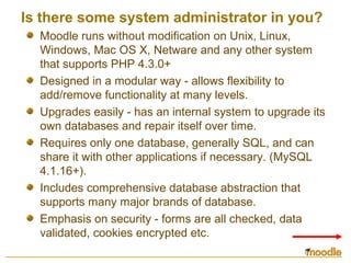 Is there some system administrator in you?
Moodle runs without modification on Unix, Linux,
Windows, Mac OS X, Netware and any other system
that supports PHP 4.3.0+
Designed in a modular way - allows flexibility to
add/remove functionality at many levels.
Upgrades easily - has an internal system to upgrade its
own databases and repair itself over time.
Requires only one database, generally SQL, and can
share it with other applications if necessary. (MySQL
4.1.16+).
Includes comprehensive database abstraction that
supports many major brands of database.
Emphasis on security - forms are all checked, data
validated, cookies encrypted etc.
 