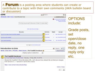 A ForumForum is a posting area where students can create or
contribute to a topic with their own comments (AKA bulletin board
or discussion)
OPTIONS
include:
Grade posts,
set
open/close
date, no
reply, one
reply only
etc.
 