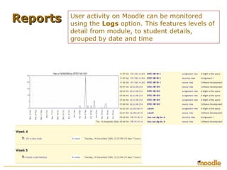 ReportsReports User activity on Moodle can be monitored
using the Logs option. This features levels of
detail from module, to student details,
grouped by date and time
 