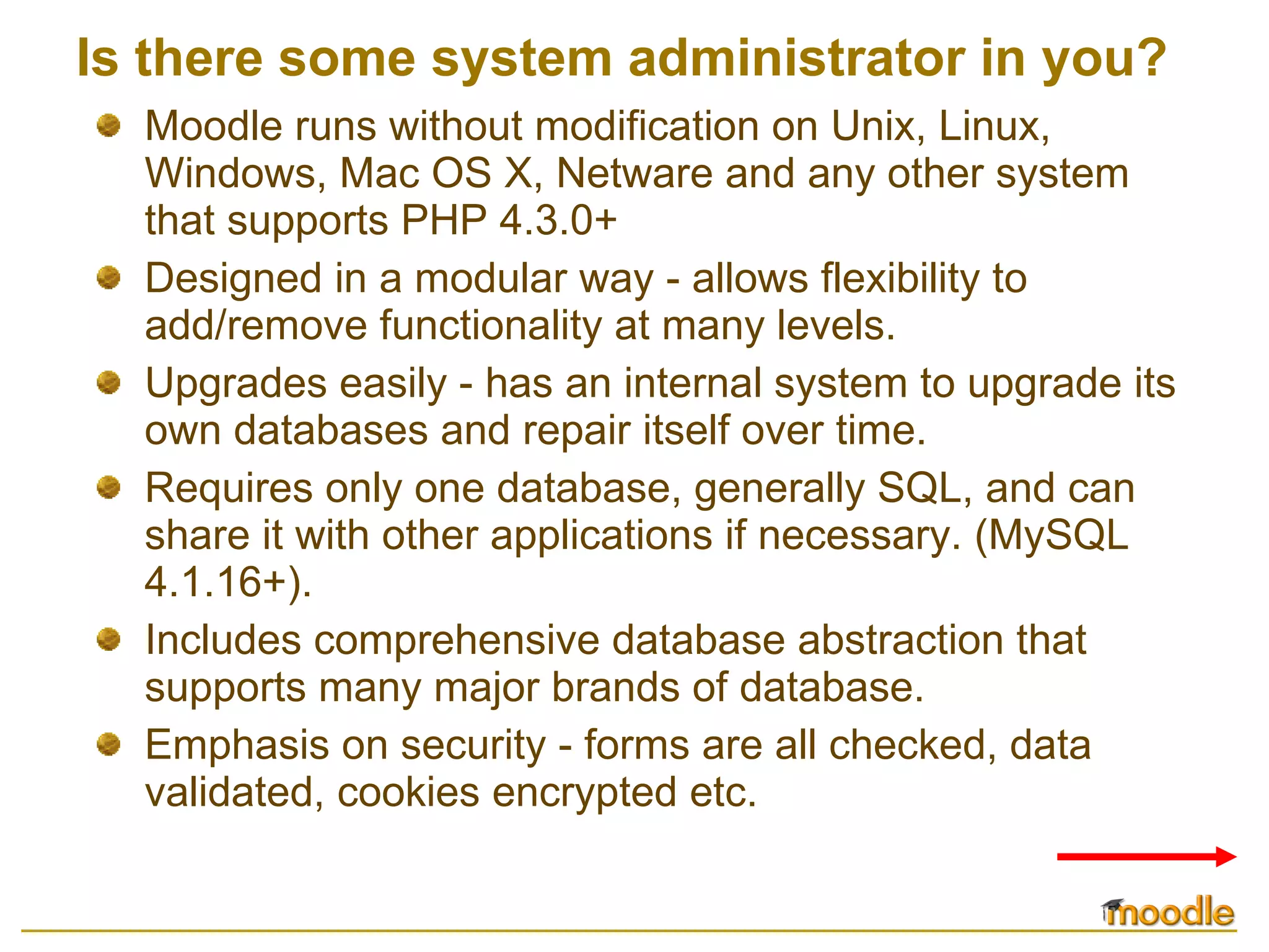 Is there some system administrator in you? Moodle runs without modification on Unix, Linux, Windows, Mac OS X, Netware and any other system that supports PHP 4.3.0+ Designed in a modular way - allows flexibility to add/remove functionality at many levels.  Upgrades easily - has an internal system to upgrade its own databases and repair itself over time.  Requires only one database, generally SQL, and can share it with other applications if necessary. (MySQL 4.1.16+).  Includes comprehensive database abstraction that supports many major brands of database.  Emphasis on security - forms are all checked, data validated, cookies encrypted etc. 