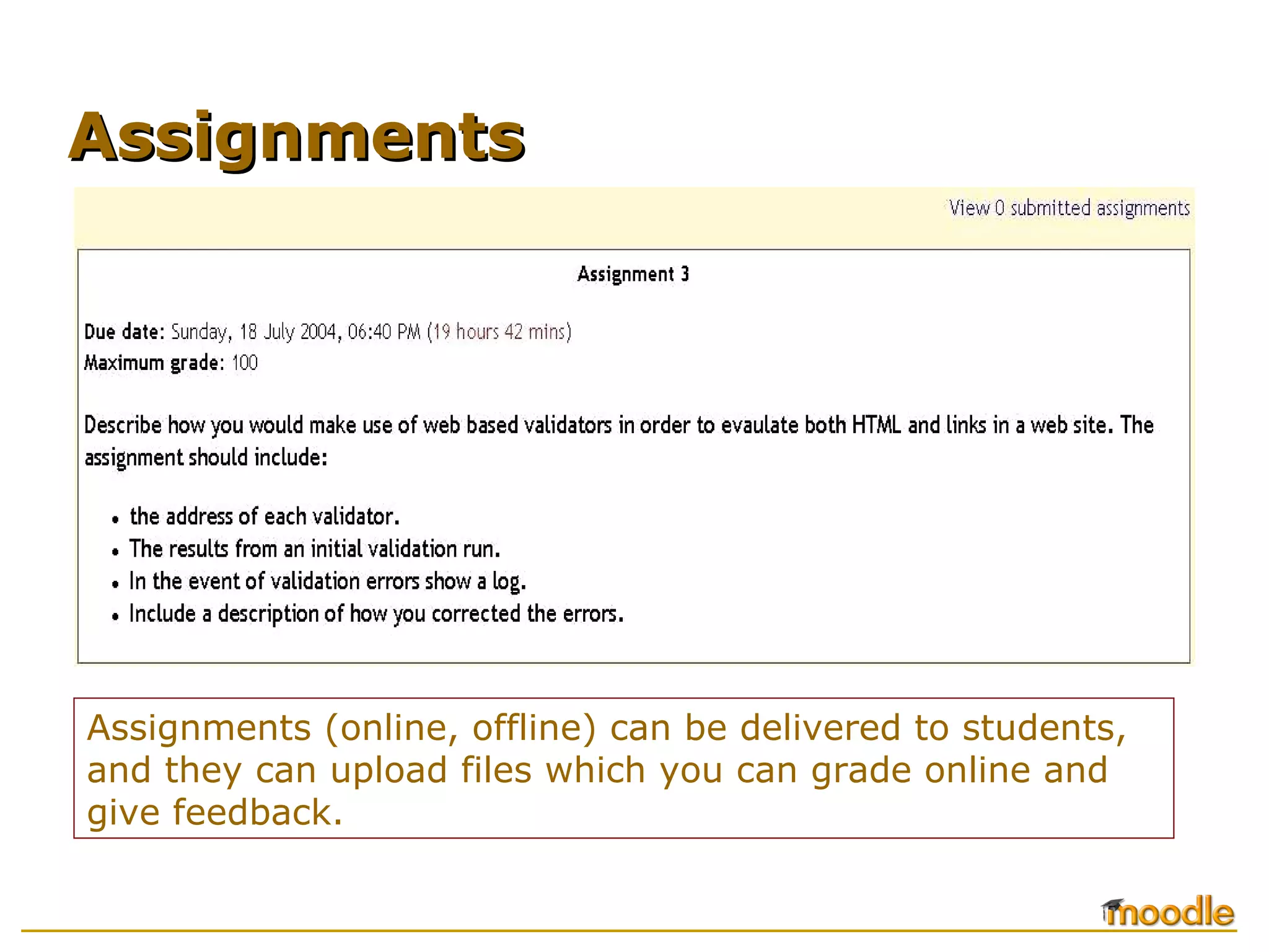 Assignments (online, offline) can be delivered to students, and they can upload files which you can grade online and give feedback. Assignments 