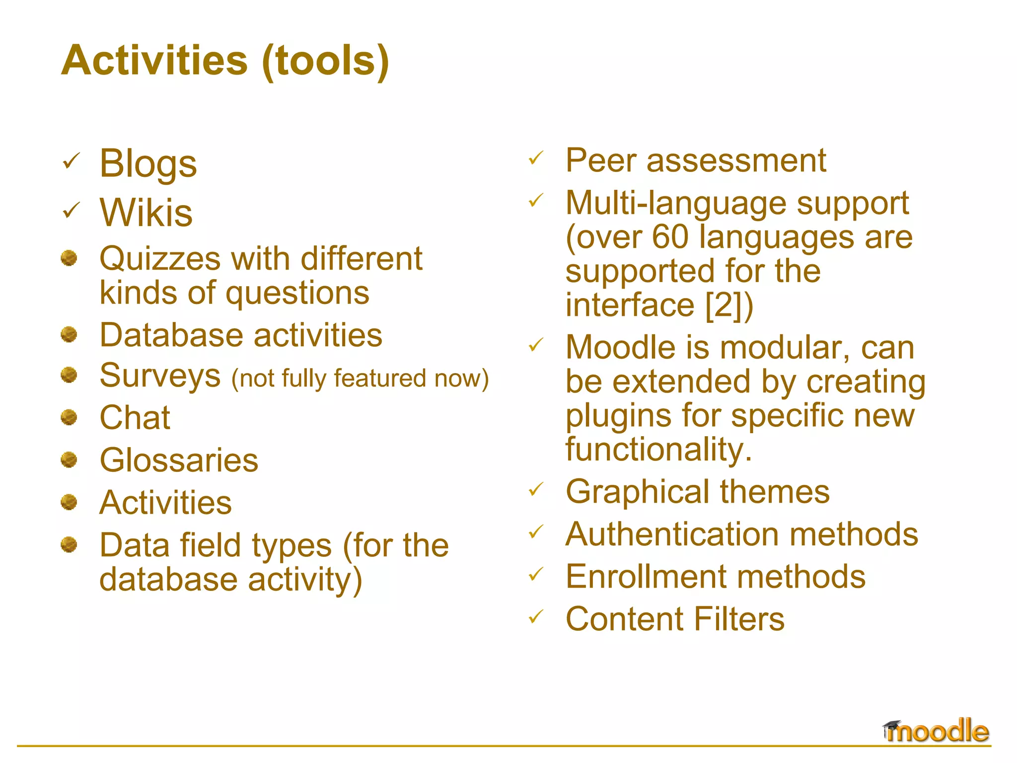 Activities (tools) Blogs Wikis Quizzes with different kinds of questions  Database activities  Surveys  (not fully featured now)  Chat  Glossaries  Activities  Data field types (for the database activity) Peer assessment  Multi-language support (over 60 languages are supported for the interface  [2] )  Moodle is modular, can be extended by creating plugins for specific new functionality.  Graphical themes  Authentication methods  Enrollment methods  Content Filters  