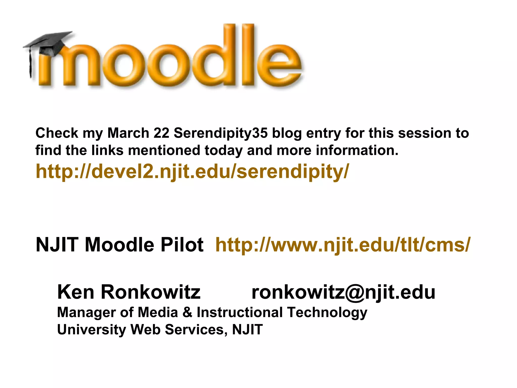 Ken Ronkowitz  [email_address] Manager of Media & Instructional Technology University Web Services, NJIT Check my March 22 Serendipity35 blog entry for this session to find the links mentioned today and more information.   http://devel2.njit.edu/serendipity/   NJIT Moodle Pilot  http://www.njit.edu/tlt/cms/   