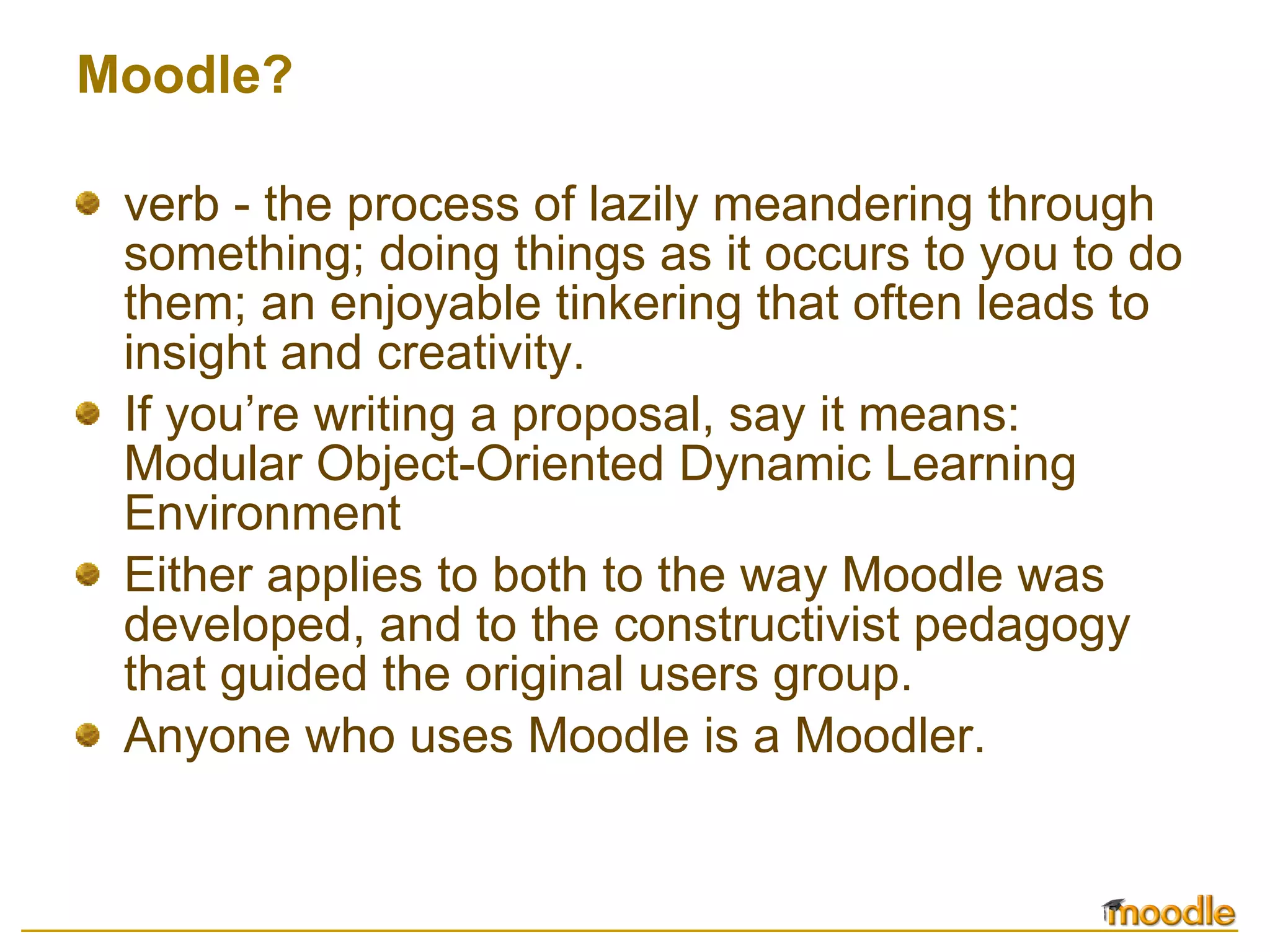 Moodle? verb - the process of lazily meandering through something; doing things as it occurs to you to do them; an enjoyable tinkering that often leads to insight and creativity.  If you’re writing a proposal, say it means: Modular Object-Oriented Dynamic Learning Environment Either applies to both to the way Moodle was developed, and to the constructivist pedagogy that guided the original users group. Anyone who uses Moodle is a Moodler. 