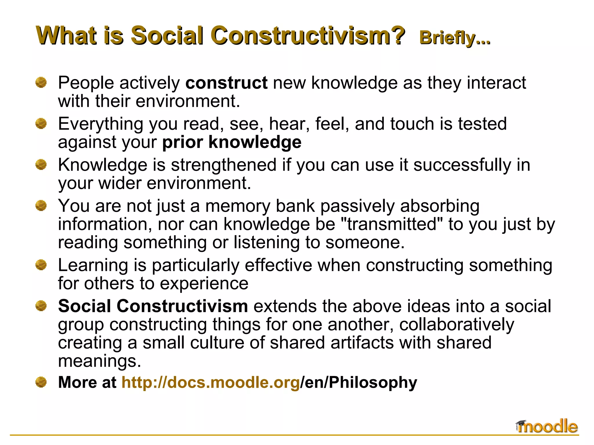 What is Social Constructivism?  Briefly... People actively  construct  new knowledge as they interact with their environment.  Everything you read, see, hear, feel, and touch is tested against your  prior knowledge Knowledge is strengthened if you can use it successfully in your wider environment.  You are not just a memory bank passively absorbing information, nor can knowledge be "transmitted" to you just by reading something or listening to someone. Learning is particularly effective when constructing something for others to experience Social Constructivism  extends the above ideas into a social group constructing things for one another, collaboratively creating a small culture of shared artifacts with shared meanings.  More at  http:// docs.moodle.org /en/Philosophy   