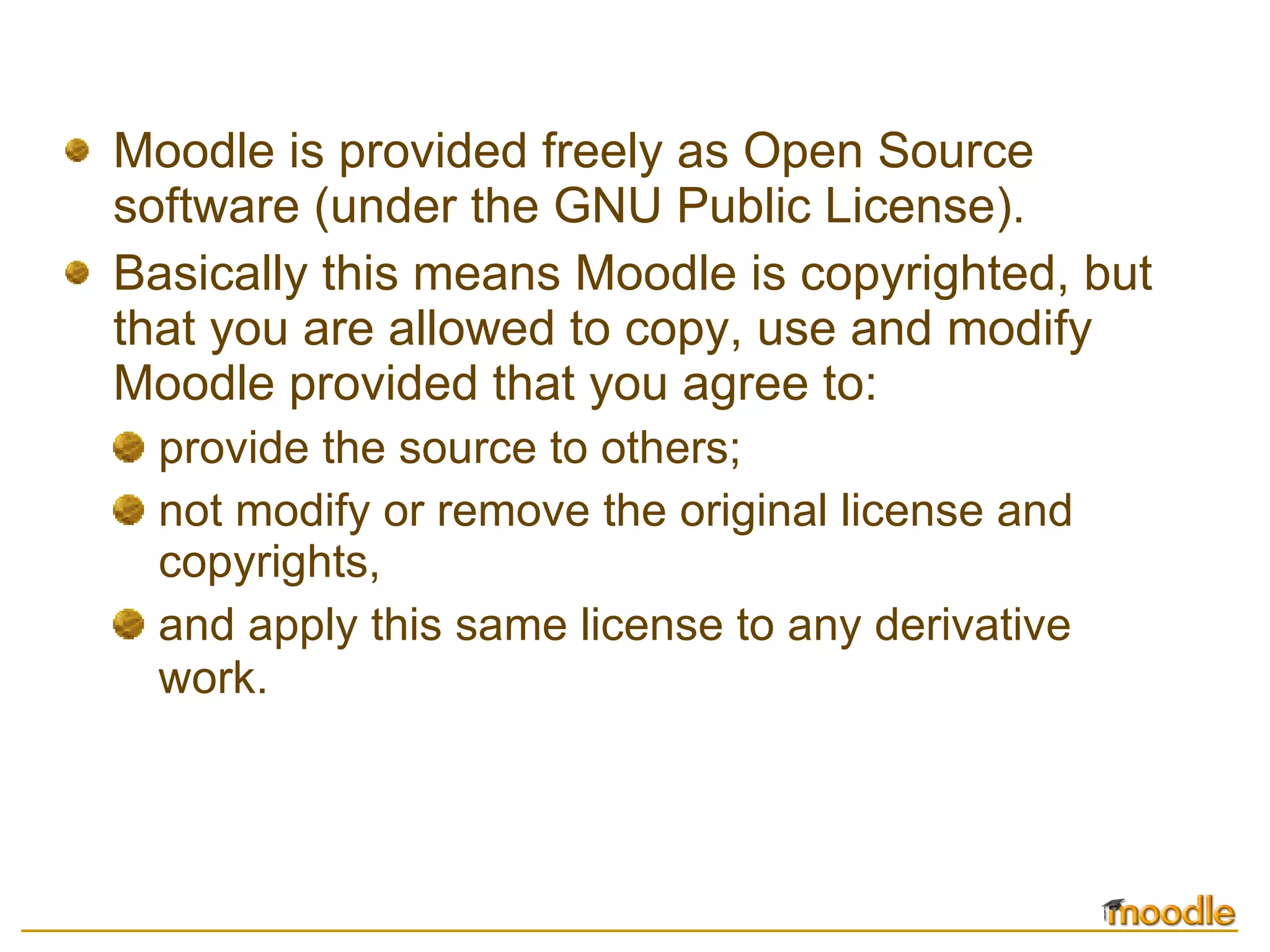 Moodle is provided freely as Open Source software (under the GNU Public License). Basically this means Moodle is copyrighted, but that you are allowed to copy, use and modify Moodle provided that you agree to: provide the source to others;  not modify or remove the original license and copyrights,  and apply this same license to any derivative work.   