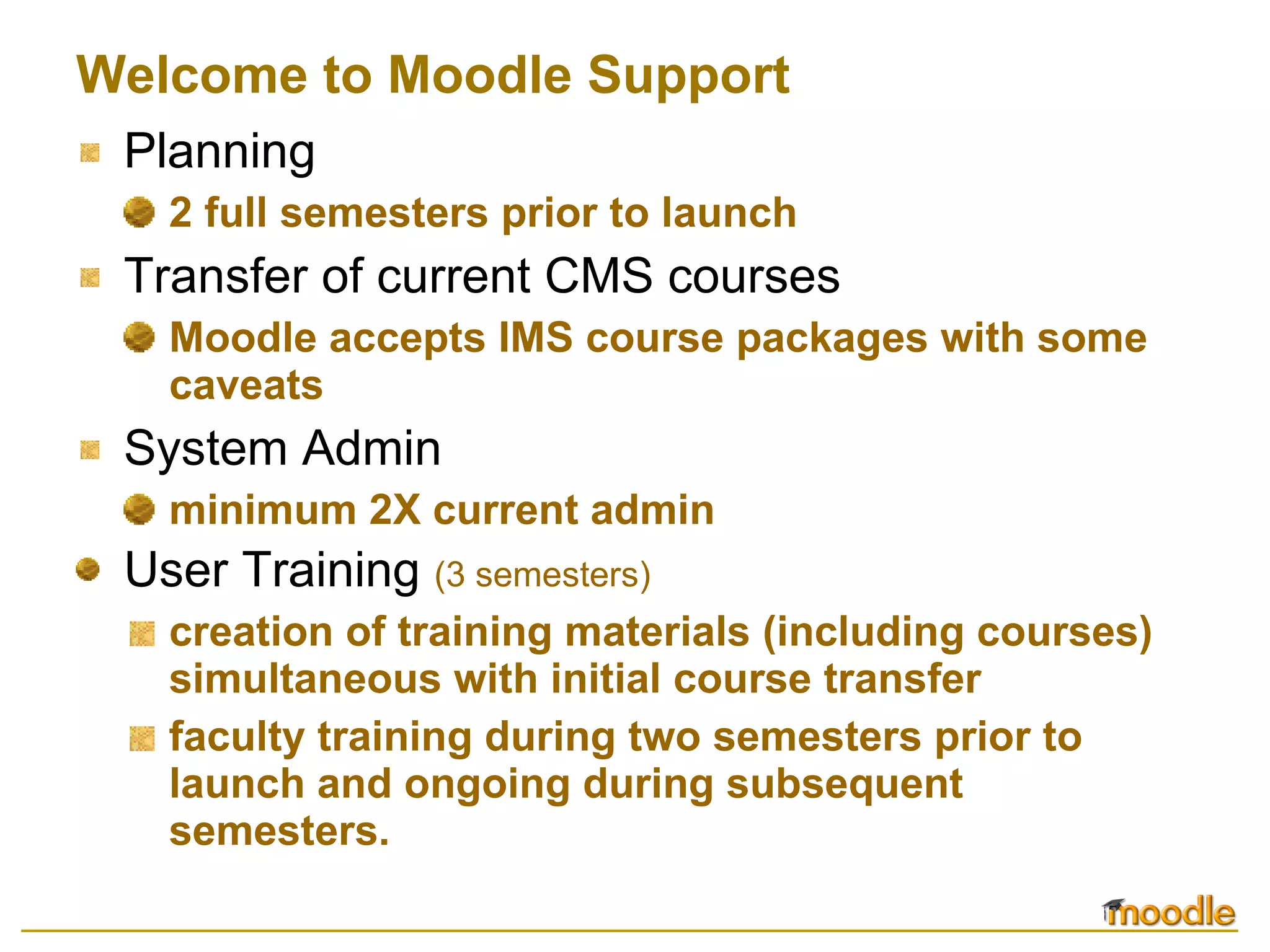 Welcome to Moodle Support Planning 2 full semesters prior to launch Transfer of current CMS courses Moodle accepts IMS course packages with some caveats System Admin minimum 2X current admin User Training   (3 semesters) creation of training materials (including courses) simultaneous with initial course transfer faculty training during two semesters prior to launch and ongoing during subsequent semesters. 