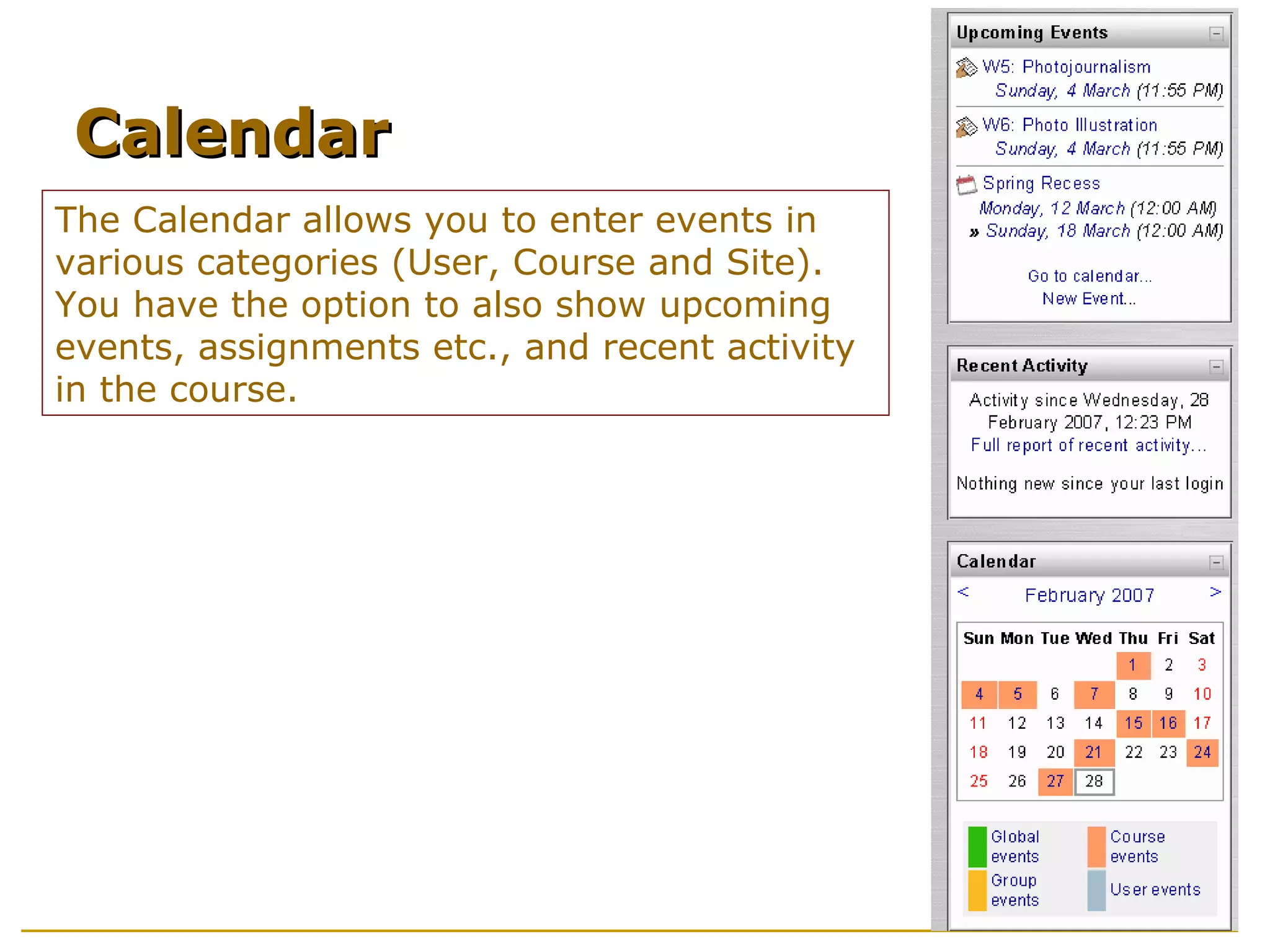 The Calendar allows you to enter events in various categories (User, Course and Site). You have the option to also show upcoming events, assignments etc., and recent activity in the course. Calendar 