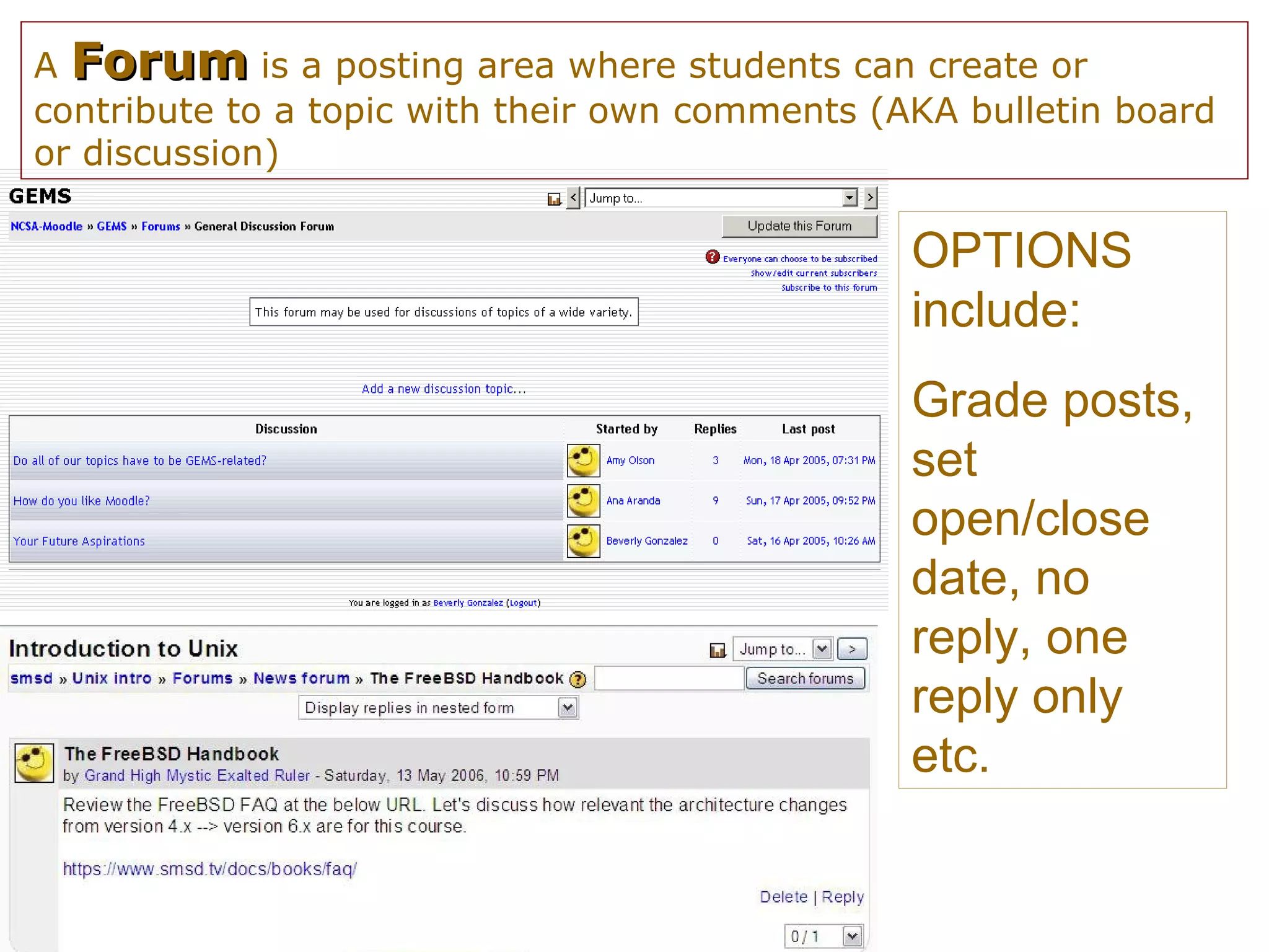 A  Forum  is a posting area where students can create or contribute to a topic with their own comments (AKA bulletin board or discussion) OPTIONS include: Grade posts, set open/close date, no reply, one reply only etc. 