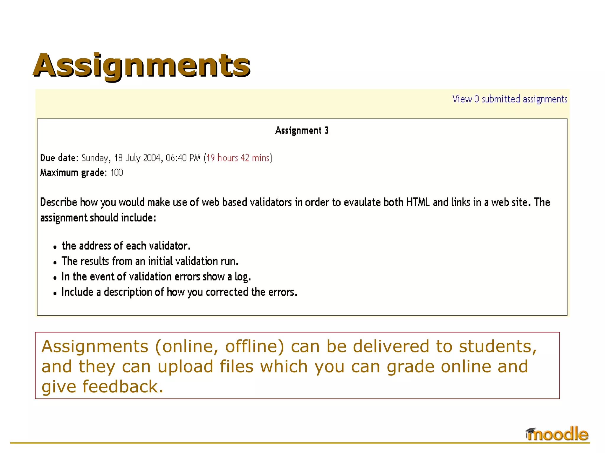 Assignments (online, offline) can be delivered to students, and they can upload files which you can grade online and give feedback. Assignments 