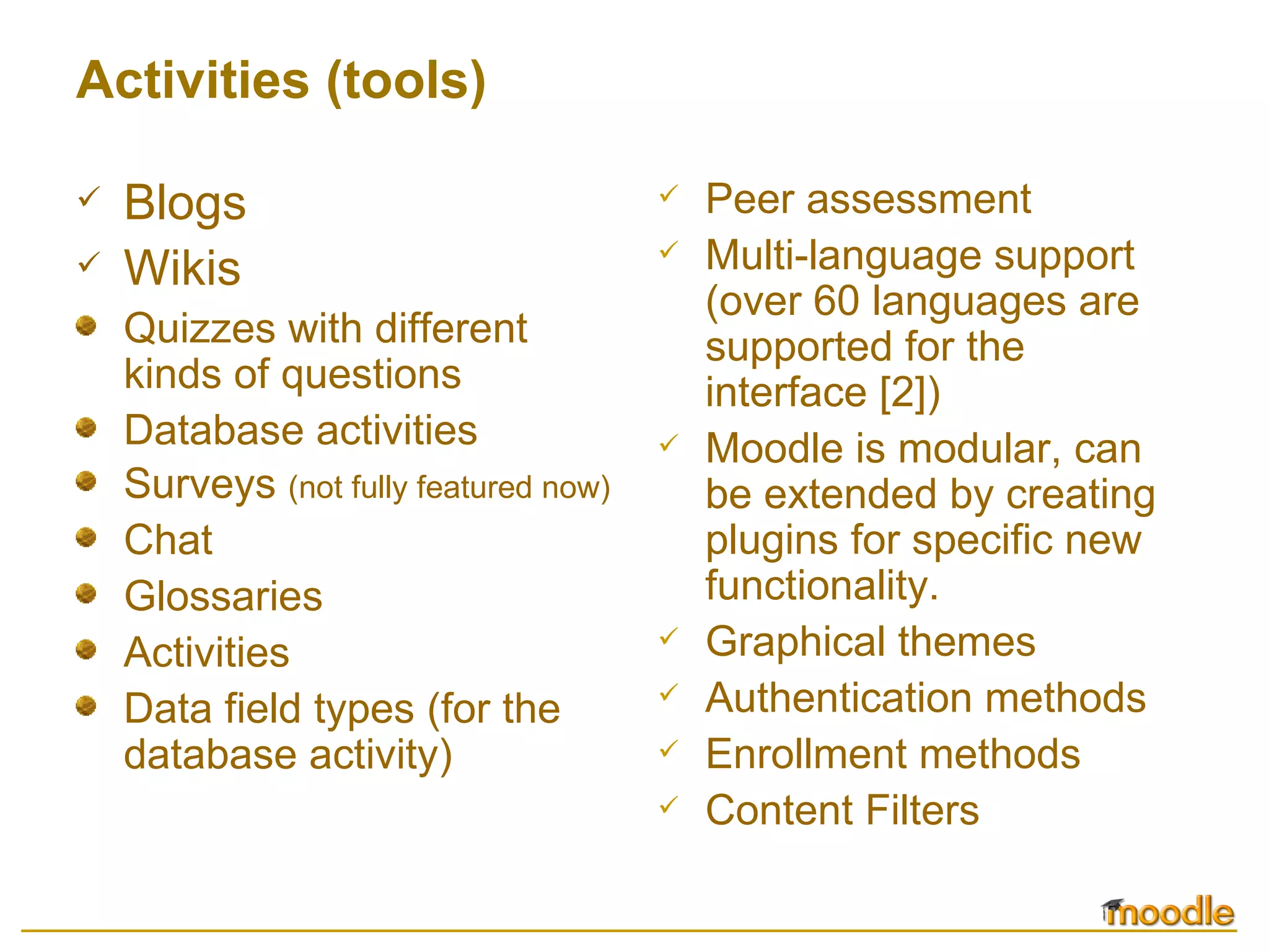 Activities (tools) Blogs Wikis Quizzes with different kinds of questions  Database activities  Surveys  (not fully featured now)  Chat  Glossaries  Activities  Data field types (for the database activity) Peer assessment  Multi-language support (over 60 languages are supported for the interface  [2] )  Moodle is modular, can be extended by creating plugins for specific new functionality.  Graphical themes  Authentication methods  Enrollment methods  Content Filters  