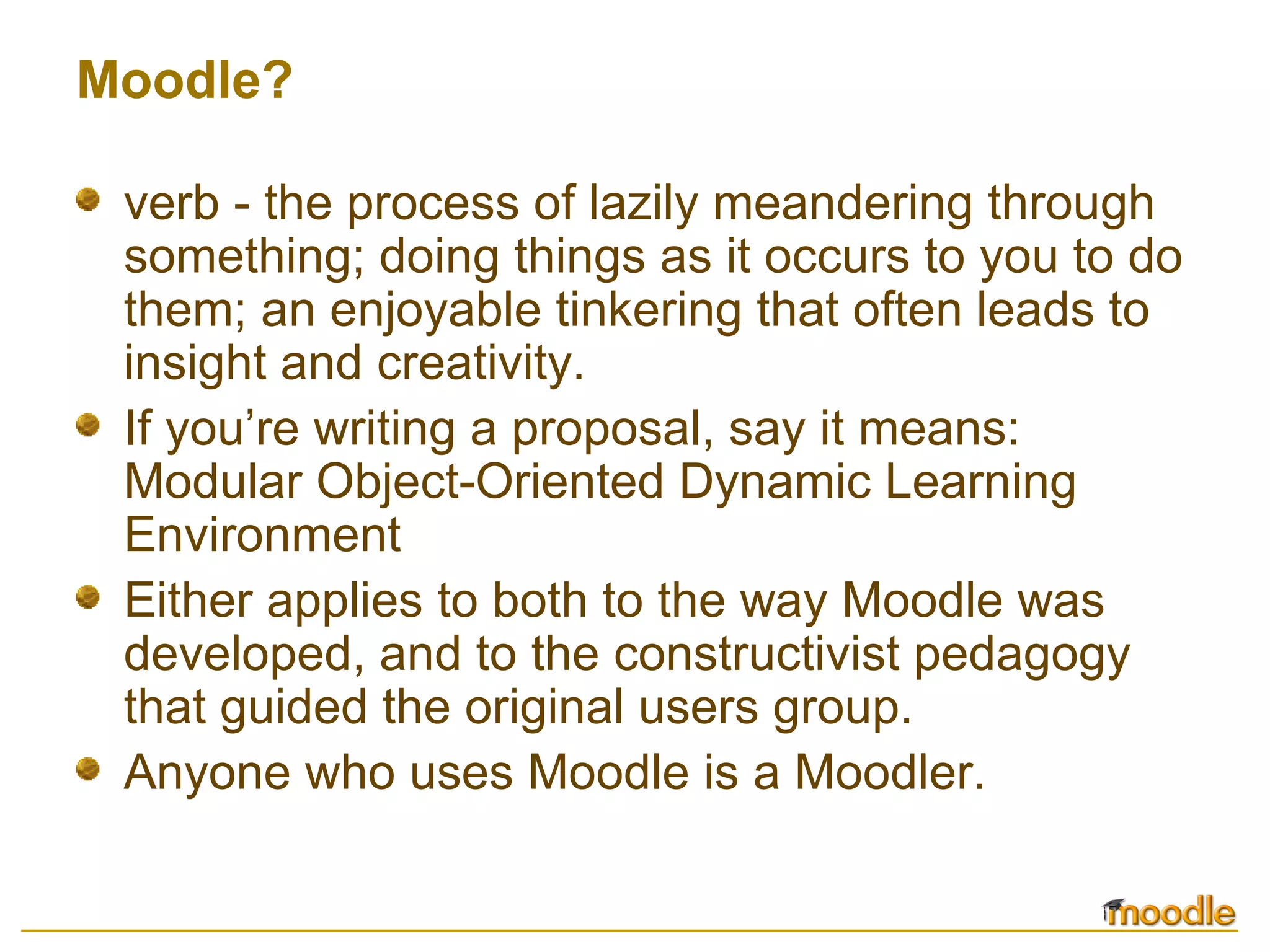 Moodle? verb - the process of lazily meandering through something; doing things as it occurs to you to do them; an enjoyable tinkering that often leads to insight and creativity.  If you’re writing a proposal, say it means: Modular Object-Oriented Dynamic Learning Environment Either applies to both to the way Moodle was developed, and to the constructivist pedagogy that guided the original users group. Anyone who uses Moodle is a Moodler. 