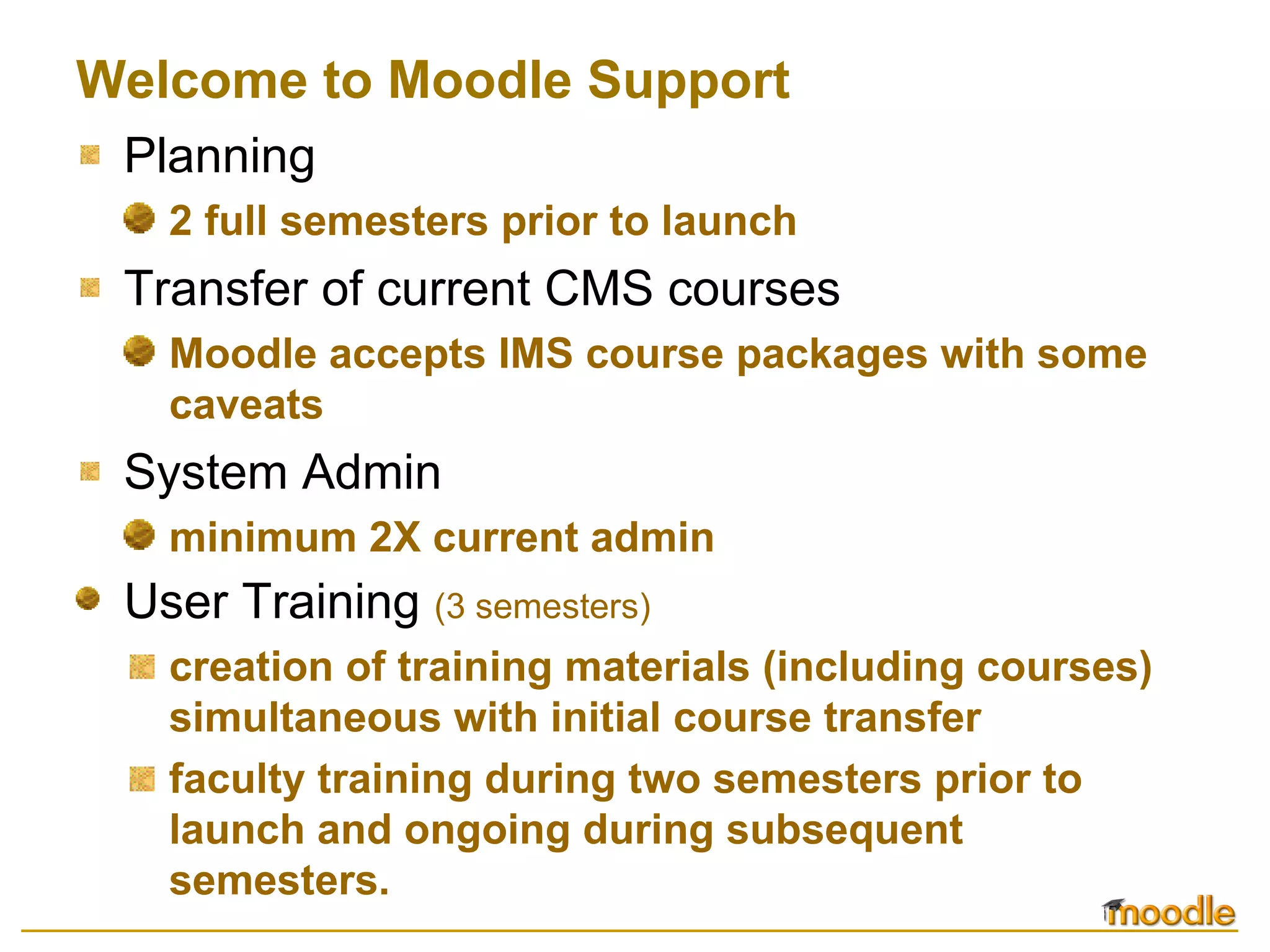 Welcome to Moodle Support Planning 2 full semesters prior to launch Transfer of current CMS courses Moodle accepts IMS course packages with some caveats System Admin minimum 2X current admin User Training   (3 semesters) creation of training materials (including courses) simultaneous with initial course transfer faculty training during two semesters prior to launch and ongoing during subsequent semesters. 