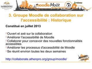 3. Groupe Moodle de collaboration sur
l'accessibilité : Historique
Constitué en juillet 2013
Ouvert et axé sur la collaboration
Améliorer l'accessibilité de Moodle
Collaborer pour concevoir des nouvelles fonctionnalités
accessibles
Améliorer les processus d'accessibilité de Moodle
Se réunit environ toutes les deux semaines
http://collaborate.athenpro.org/group/moodle/
 