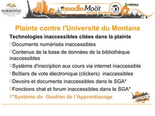 Plainte contre l'Université du Montana
Technologies inaccessibles citées dans la plainte
Documents numérisés inaccessibles
Contenus de la base de données de la bibliothèque
inaccessibles
Système d'inscription aux cours via internet inaccessible
Boîtiers de vote électronique (clickers) inaccessibles
Devoirs et documents inaccessibles dans le SGA*
Fonctions chat et forum inaccessibles dans le SGA*
*Système de Gestion de l’Apprentissage
 