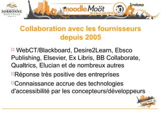 Collaboration avec les fournisseurs
depuis 2005
 WebCT/Blackboard, Desire2Learn, Ebsco
Publishing, Elsevier, Ex Libris, BB Collaborate,
Qualtrics, Elucian et de nombreux autres
Réponse très positive des entreprises
Connaissance accrue des technologies
d'accessibilité par les concepteurs/développeurs
 