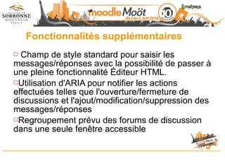 Fonctionnalités supplémentaires
 Champ de style standard pour saisir les
messages/réponses avec la possibilité de passer à
une pleine fonctionnalité Éditeur HTML.
Utilisation d'ARIA pour notifier les actions
effectuées telles que l'ouverture/fermeture de
discussions et l'ajout/modification/suppression des
messages/réponses
Regroupement prévu des forums de discussion
dans une seule fenêtre accessible
 