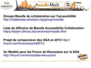 Groupe Moodle de collaboration sur l'accessibilité
http://collaborate.athenpro.org/group/moodle/
Liste de diffusion de Moodle Accessibility Collaboration
https://listserv.illinois.edu/archives/moodle.html
Projet de comparaison des SGA en 2013 http://
tinyurl.com/lmscompared2013
Un Modèle pour les Forum de Discussion sur le SGA
http://tinyurl.com/accessible-discussion
 