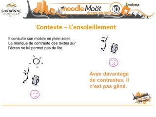 Contexte – L’ensoleillement
Avec davantage
de contrastes, il
n’est pas gêné.
Il consulte son mobile en plein soleil.
Le manque de contraste des textes sur
l’écran ne lui permet pas de lire.
 