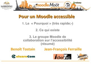 Pour un Moodle accessiblePour un Moodle accessible
Benoît Tostain Jean-François Ferraille
1. Le « Pourquoi » (très rapide;-)

2. Ce qui existe

3. Le groupe Moodle de
collaboration sur l’accessibilité
(résumé)
 