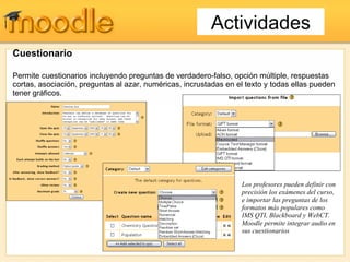 Cuestionario Permite cuestionarios incluyendo preguntas de verdadero-falso, opción múltiple, respuestas cortas, asociación, preguntas al azar, numéricas, incrustadas en el texto y todas ellas pueden tener gráficos. Los profesores pueden definir con precisión los exámenes del curso, e importar las preguntas de los formatos más populares como IMS QTI, Blackboard y WebCT. Moodle permite integrar audio en sus cuestionarios Actividades 