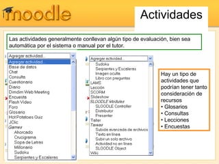 Actividades Hay un tipo de actividades que podrían tener tanto consideración de recursos  •  Glosarios  •  Consultas  • Lecciones  • Encuestas  Las actividades generalmente conllevan algún tipo de evaluación, bien sea automática por el sistema o manual por el tutor.  