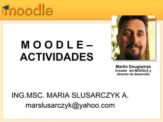 M O O D L E – ACTIVIDADES ING.MSC. MARIA SLUSARCZYK A. [email_address] Martin Dougiamas Creador  del MOODLE y director de desarrollo 