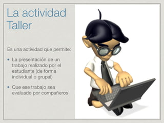 La actividad
Taller
Es una actividad que permite: 

La presentación de un
trabajo realizado por el
estudiante (de forma
individual o grupal) 

Que ese trabajo sea
evaluado por compañeros
 
