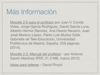 Moodle 2.6 para el profesor por Juan V. Conde
Vides, Jorge García Rodríguez, David García Luna,
Alberto Hermiz Ramírez, Ana Osorio Navarro, Juan
José Moreno López, Pablo Luis Muñoz Solís.
Gabinete de Tele-Educación, Universidad
Politécnica de Madrid, España. 229 páginas.
(2014). 

Moodle 2.0. Manual del profesor - por Antonio
Saorín Martínez (PDF, 21.3 MB, marzo 2012) 

Ideas para talleres – David Pinyol 

Más Información
 