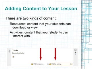 Adding Content to Your Lesson
There are two kinds of content:
  Resources: content that your students can
   download or view.
  Activities: content that your students can
   interact with.
 