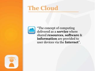 The Cloud


  “The concept of computing
  delivered as a service where
  shared resources, software &
  information are provided to
  user devices via the Internet”.
 