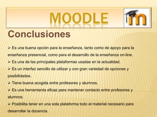 MOODLE
Conclusiones
 Es una buena opción para la enseñanza, tanto como de apoyo para la
enseñanza presencial, como para el desarrollo de la enseñanza on-line.
 Es una de las principales plataformas usadas en la actualidad.
 Es un interfaz sencillo de utilizar y con gran variedad de opciones y
posibilidades.
 Tiene buena acogida entre profesores y alumnos.
 Es una herramienta eficaz para mantener contacto entre profesores y
alumnos.
 Posibilita tener en una sola plataforma todo el material necesario para
desarrollar la docencia.
 