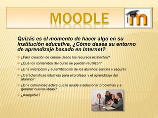 MOODLE
Quizás es el momento de hacer algo en su
institución educativa, ¿Cómo desea su entorno
de aprendizaje basado en Internet?
¿Fácil creación de cursos desde los recursos existentes?
¿Qué los contenidos del curso se puedan reutilizar?
¿Una inscripción y autentificación de los alumnos sencilla y segura?
¿Características intuitivas para el profesor y el aprendizaje del
alumno?
¿Una comunidad activa que le ayude a solucionar problemas y a
generar nuevas ideas?
¿Asequible?
 