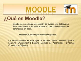 MOODLE
¿Qué es Moodle?
Moodle es un sistema de gestión de cursos, de distribución
libre, que ayuda a los educadores a crear comunidades de
aprendizaje en línea.
Moodle fue creado por Martin Dougiamas.
La palabra Moodle es una sigla de Module Object Oriented Dynamic
Learning Environment ( Entorno Modular de Aprendizaje Dinámico
Orientado a Objetos ).
 