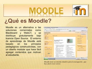 MOODLE
¿Qué es Moodle?
Moodle es un alternativa a las
soluciones comerciales como
Blackboard y WebCT, y se
distribuye gratuitamente bajo
licencia Open Source. El entorno
de aprendizaje de Moodle está
basado en los principios
pedagógicos constructivistas, con
un diseño modular que hace fácil
agregar contenidos que motivan
al estudiante.
Moodle tiene un interfaz intuitivo para la navegación , que
hace fácil crear cursos
 