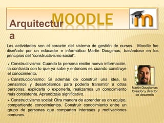 MOODLEArquitectur
a
Martin Dougiamas
Creador y director
de desarrollo
Las actividades son el corazón del sistema de gestión de cursos. Moodle fue
diseñado por un educador e informático Martin Dougimas, basándose en los
principios del “constructivismo social”.
 Constructivismo: Cuando la persona recibe nueva información,
la contrasta con lo que ya sabe y entonces es cuando construye
el conocimiento.
 Construccionismo: Si además de construir una idea, la
pensamos y desarrollamos para poderla transmitir a otras
personas, explicarla o exponerla, realizamos un conocimiento
más consistente. Aprendizaje significativo.
 Constructivismo social: Otra manera de aprender es en equipo,
compartiendo conocimientos. Construir conocimiento entre un
grupo de personas que comparten intereses y motivaciones
comunes.
 