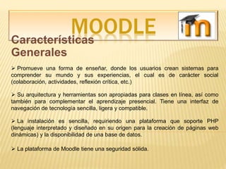 MOODLECaracterísticas
Generales
 Promueve una forma de enseñar, donde los usuarios crean sistemas para
comprender su mundo y sus experiencias, el cual es de carácter social
(colaboración, actividades, reflexión crítica, etc.)
 La plataforma de Moodle tiene una seguridad sólida.
 Su arquitectura y herramientas son apropiadas para clases en línea, así como
también para complementar el aprendizaje presencial. Tiene una interfaz de
navegación de tecnología sencilla, ligera y compatible.
 La instalación es sencilla, requiriendo una plataforma que soporte PHP
(lenguaje interpretado y diseñado en su origen para la creación de páginas web
dinámicas) y la disponibilidad de una base de datos.
 