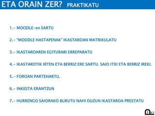 ETA ORAIN ZER? PRAKTIKATU
2.- “MOODLE HASTAPENAK” IKASTAROAN MATRIKULATU
3.- IKASTAROAREN EGITURARI ERREPARATU
5.- FOROAN PARTEHARTU.
6.- INKESTA ERANTZUN
1.- MOODLE-en SARTU
7.- HURRENGO SAIORAKO BURUTU NAHI DUZUN IKASTAROA PRESTATU
4.- IKASTAROTIK IRTEN ETA BERRIZ ERE SARTU. SAIO ITXI ETA BERRIZ IREKI.
 