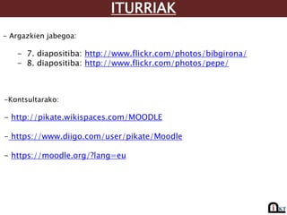 ITURRIAK
- Argazkien jabegoa:
- 7. diapositiba: http://www.flickr.com/photos/bibgirona/
- 8. diapositiba: http://www.flickr.com/photos/pepe/
-Kontsultarako:
- http://pikate.wikispaces.com/MOODLE
- https://www.diigo.com/user/pikate/Moodle
- https://moodle.org/?lang=eu
 