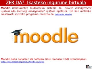 ZER DA? Ikasteko ingurune birtuala
Moodle irakaskuntza kudeatzeko sistema da, course management
system edo learning management system ingelesez. On line moldeko
ikastaroak sortzeko programa-multzoa da. (wikipedia: Moodle)
Moodle doan banatzen da Software libre moduan: GNU lizentziapean.
(http://docs.moodle.org/all/eu/Moodle-ri_buruz)
 
