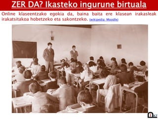 ZER DA? Ikasteko ingurune birtuala
Online klaseentzako egokia da, baina baita ere klasean irakasleak
irakatsitakoa hobetzeko eta sakontzeko. (wikipedia: Moodle)
 