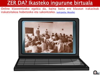 ZER DA? Ikasteko ingurune birtuala
Online klaseentzako egokia da, baina baita ere klasean irakasleak
irakatsitakoa hobetzeko eta sakontzeko. (wikipedia: Moodle)
 