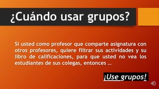 ¿Cuándo usar grupos?
Si usted como profesor que comparte asignatura con
otros profesores, quiere filtrar sus actividades y su
libro de calificaciones, para que usted no vea los
estudiantes de sus colegas, entonces …
¡Use grupos!
 