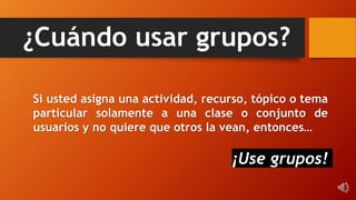 ¿Cuándo usar grupos?
Si usted asigna una actividad, recurso, tópico o tema
particular solamente a una clase o conjunto de
usuarios y no quiere que otros la vean, entonces…
¡Use grupos!
 