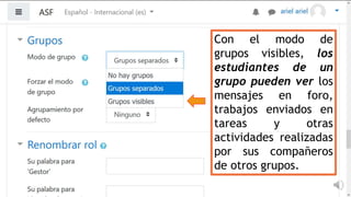 Con el modo de
grupos visibles, los
estudiantes de un
grupo pueden ver los
mensajes en foro,
trabajos enviados en
tareas y otras
actividades realizadas
por sus compañeros
de otros grupos.
 
