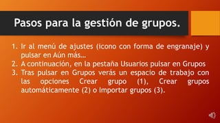 Pasos para la gestión de grupos.
1. Ir al menú de ajustes (icono con forma de engranaje) y
pulsar en Aún más…
2. A continuación, en la pestaña Usuarios pulsar en Grupos
3. Tras pulsar en Grupos verás un espacio de trabajo con
las opciones Crear grupo (1), Crear grupos
automáticamente (2) o Importar grupos (3).
 